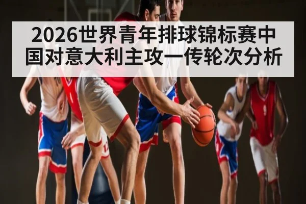 2026世界青年排球锦标赛中国对意大利主攻一传轮次分析
